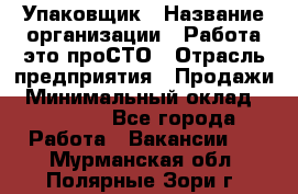 Упаковщик › Название организации ­ Работа-это проСТО › Отрасль предприятия ­ Продажи › Минимальный оклад ­ 23 500 - Все города Работа » Вакансии   . Мурманская обл.,Полярные Зори г.